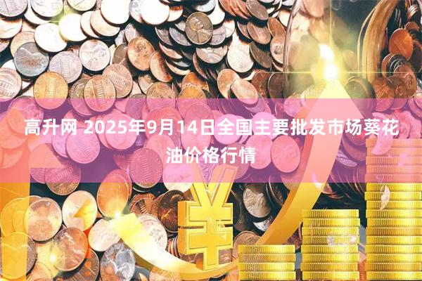 高升网 2025年9月14日全国主要批发市场葵花油价格行情