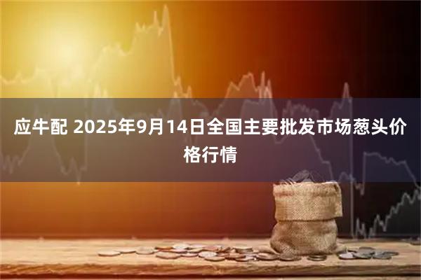 应牛配 2025年9月14日全国主要批发市场葱头价格行情