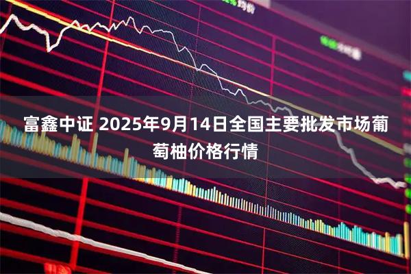 富鑫中证 2025年9月14日全国主要批发市场葡萄柚价格行情
