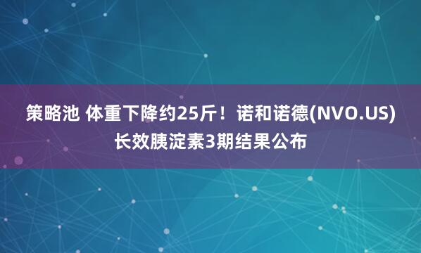 策略池 体重下降约25斤！诺和诺德(NVO.US)长效胰淀素3期结果公布