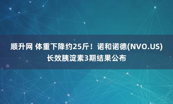 顺升网 体重下降约25斤！诺和诺德(NVO.US)长效胰淀素3期结果公布