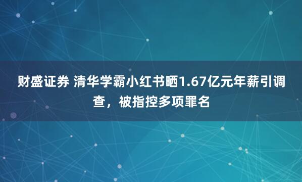 财盛证券 清华学霸小红书晒1.67亿元年薪引调查，被指控多项罪名