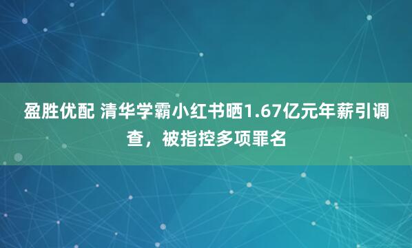 盈胜优配 清华学霸小红书晒1.67亿元年薪引调查，被指控多项罪名