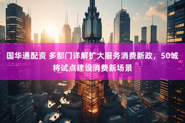 国华通配资 多部门详解扩大服务消费新政，50城将试点建设消费新场景