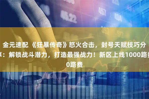 金元速配 《狂暴传奇》怒火合击，封号天赋技巧分享：解锁战斗潜力，打造最强战力！新区上线1000路费