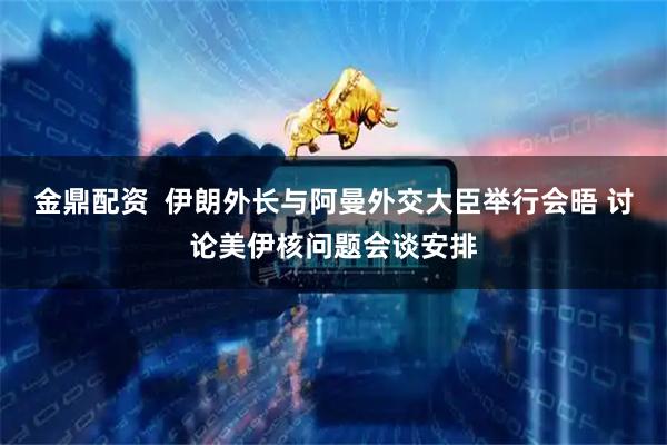 金鼎配资  伊朗外长与阿曼外交大臣举行会晤 讨论美伊核问题会谈安排
