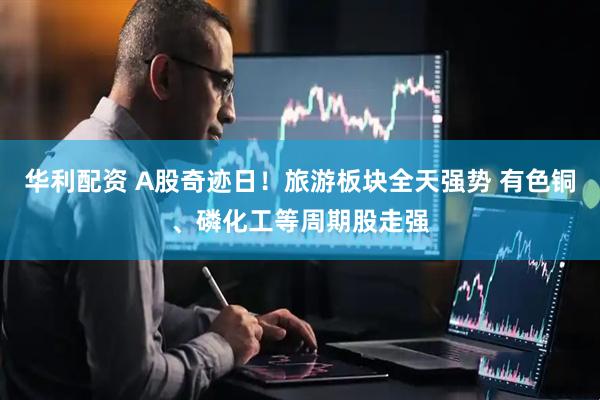 华利配资 A股奇迹日！旅游板块全天强势 有色铜、磷化工等周期股走强