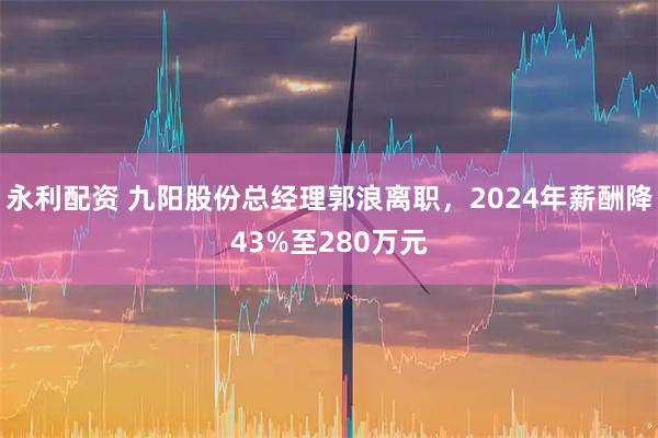 永利配资 九阳股份总经理郭浪离职，2024年薪酬降43%至280万元