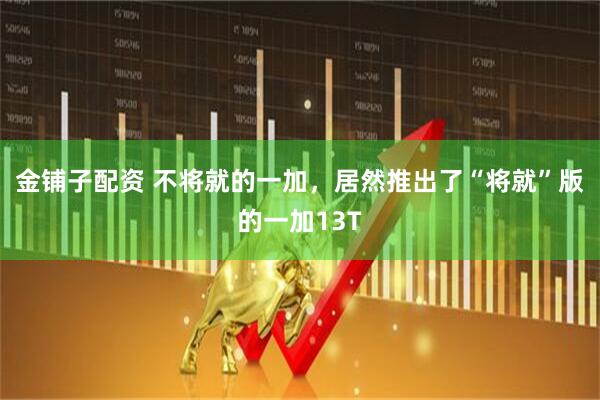 金铺子配资 不将就的一加，居然推出了“将就”版的一加13T