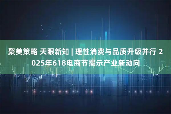 聚美策略 天眼新知 | 理性消费与品质升级并行 2025年618电商节揭示产业新动向