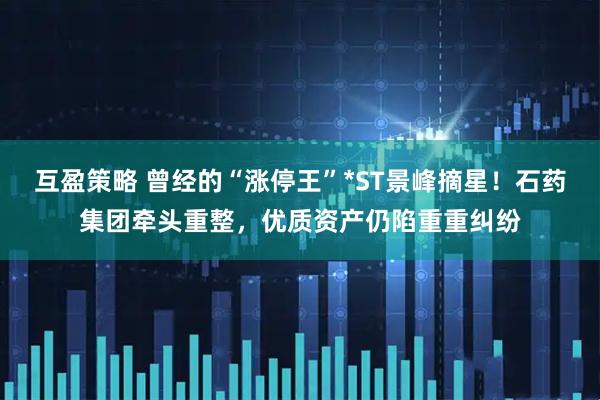 互盈策略 曾经的“涨停王”*ST景峰摘星！石药集团牵头重整，优质资产仍陷重重纠纷