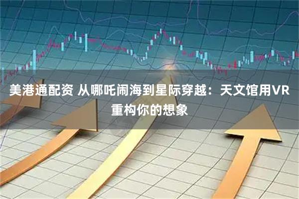 美港通配资 从哪吒闹海到星际穿越：天文馆用VR重构你的想象