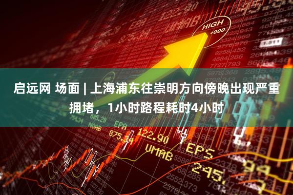 启远网 场面 | 上海浦东往崇明方向傍晚出现严重拥堵，1小时路程耗时4小时