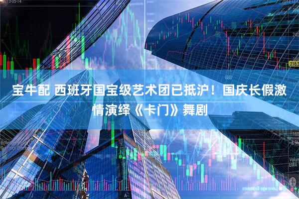 宝牛配 西班牙国宝级艺术团已抵沪！国庆长假激情演绎《卡门》舞剧