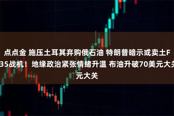 点点金 施压土耳其弃购俄石油 特朗普暗示或卖土F-35战机！地缘政治紧张情绪升温 布油升破70美元大关
