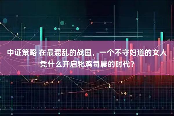 中证策略 在最混乱的战国，一个不守妇道的女人凭什么开启牝鸡司晨的时代？
