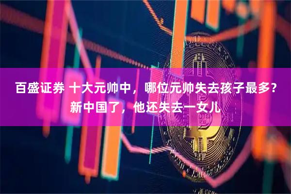 百盛证券 十大元帅中，哪位元帅失去孩子最多？新中国了，他还失去一女儿