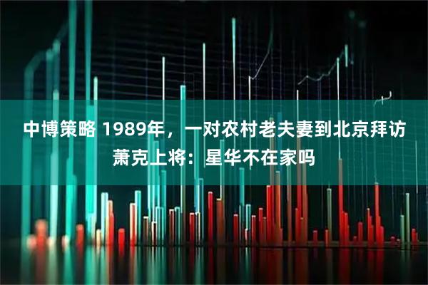 中博策略 1989年，一对农村老夫妻到北京拜访萧克上将：星华不在家吗